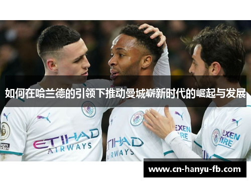 如何在哈兰德的引领下推动曼城崭新时代的崛起与发展