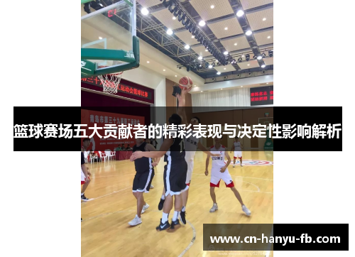 篮球赛场五大贡献者的精彩表现与决定性影响解析
