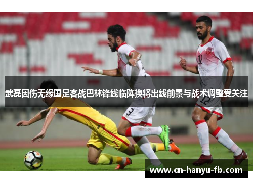 武磊因伤无缘国足客战巴林锋线临阵换将出线前景与战术调整受关注