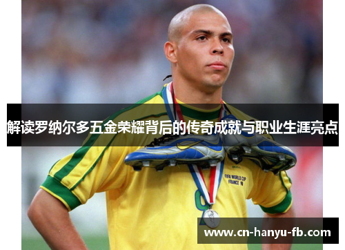 解读罗纳尔多五金荣耀背后的传奇成就与职业生涯亮点