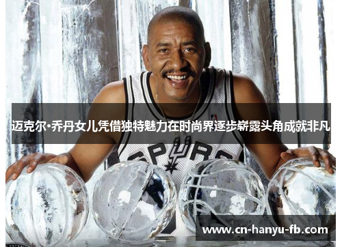 迈克尔·乔丹女儿凭借独特魅力在时尚界逐步崭露头角成就非凡