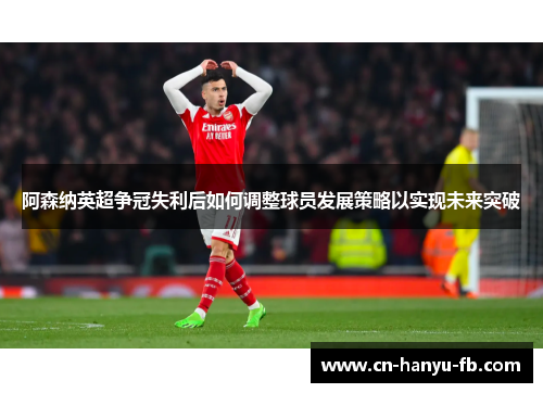 阿森纳英超争冠失利后如何调整球员发展策略以实现未来突破