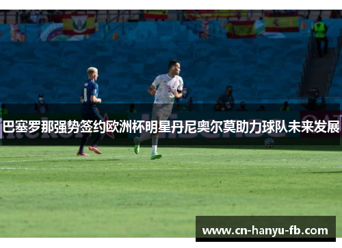 巴塞罗那强势签约欧洲杯明星丹尼奥尔莫助力球队未来发展