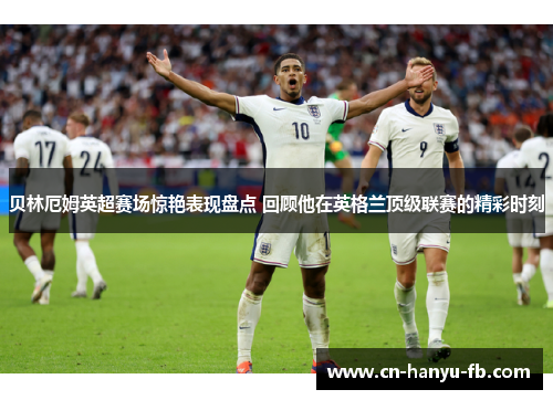 贝林厄姆英超赛场惊艳表现盘点 回顾他在英格兰顶级联赛的精彩时刻